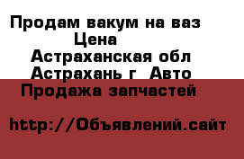 Продам вакум на ваз 2109 › Цена ­ 1 000 - Астраханская обл., Астрахань г. Авто » Продажа запчастей   